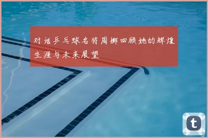 对话乒乓球名将周娜回顾她的辉煌生涯与未来展望