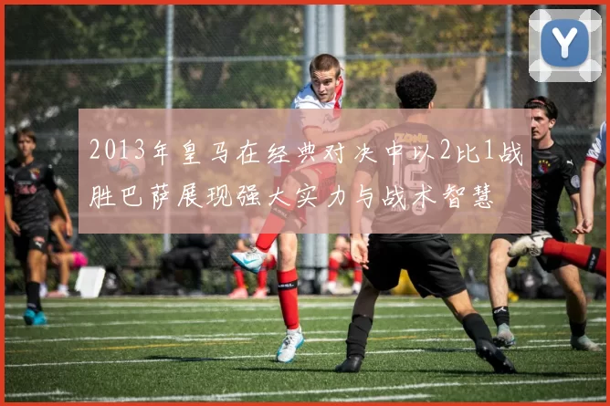 2013年皇马在经典对决中以2比1战胜巴萨展现强大实力与战术智慧