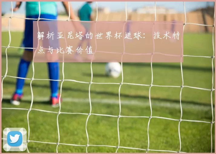 解析亚昆塔的世界杯进球:技术特点与比赛价值