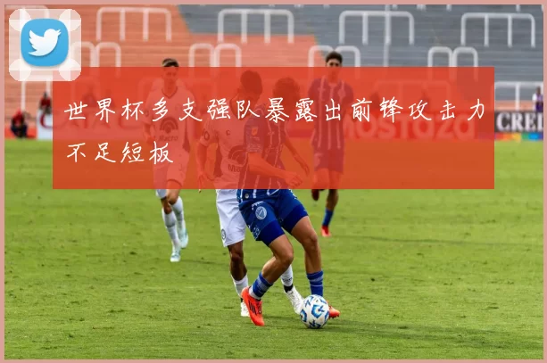 世界杯多支强队暴露出前锋攻击力不足短板