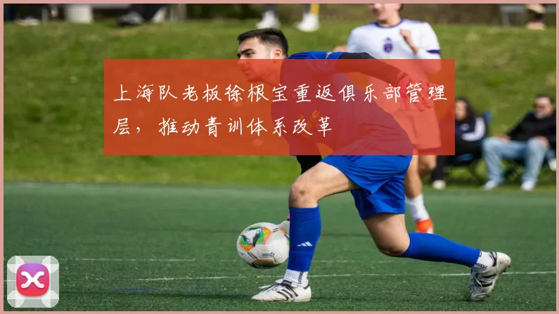 上海队老板徐根宝重返俱乐部管理层,推动青训体系改革