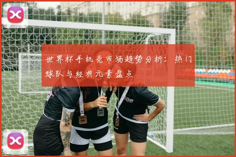 世界杯手机壳市场趋势分析:热门球队与经典元素盘点