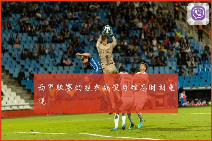 西甲联赛的经典战役与难忘时刻重现