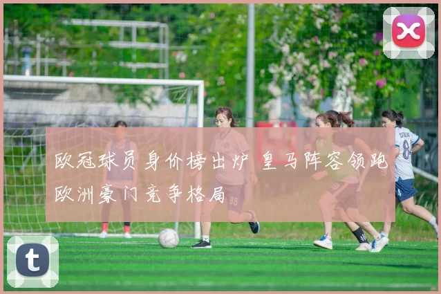 欧冠球员身价榜出炉 皇马阵容领跑欧洲豪门竞争格局