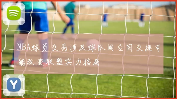 NBA球员交易涉及球队间合同交换可能改变联盟实力格局