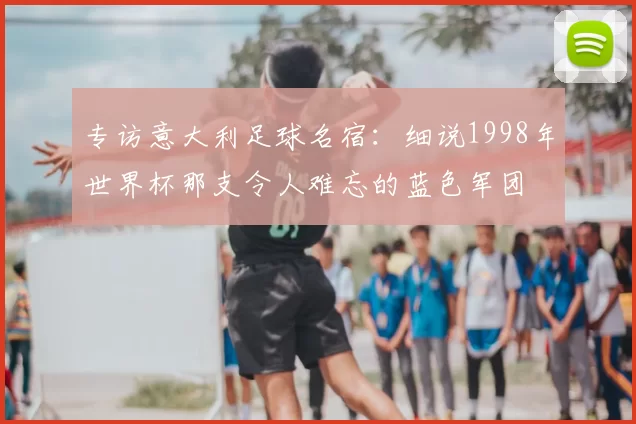 专访意大利足球名宿:细说1998年世界杯那支令人难忘的蓝色军团