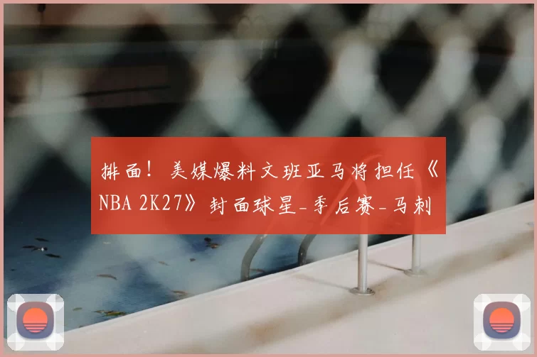 排面!美媒爆料文班亚马将担任《NBA 2K27》封面球星_季后赛_马刺_强势