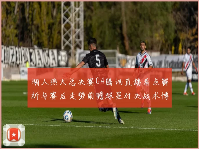 湖人热火总决赛G4腾讯直播看点解析与赛后走势前瞻球星对决战术博弈