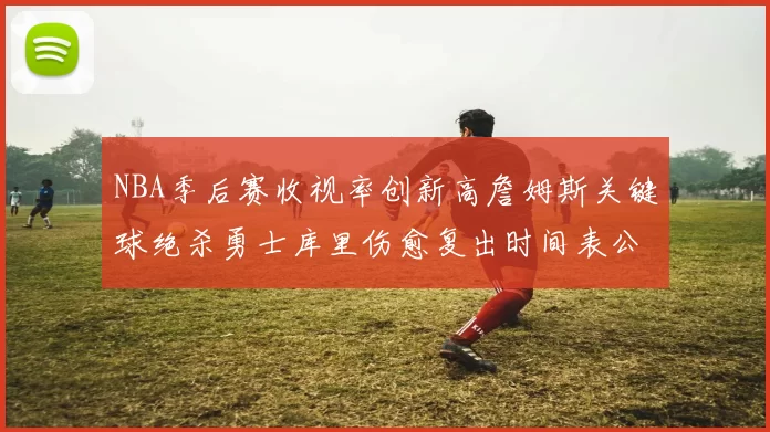 NBA季后赛收视率创新高詹姆斯关键球绝杀勇士库里伤愈复出时间表公布