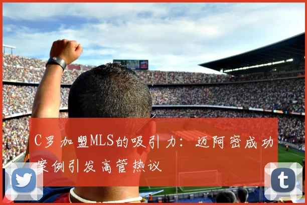 C罗加盟MLS的吸引力:迈阿密成功案例引发高管热议