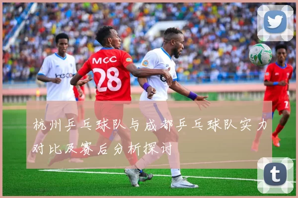 杭州乒乓球队与成都乒乓球队实力对比及赛后分析探讨