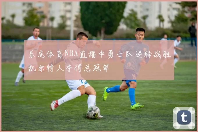 乐虎体育NBA直播中勇士队逆转战胜凯尔特人夺得总冠军