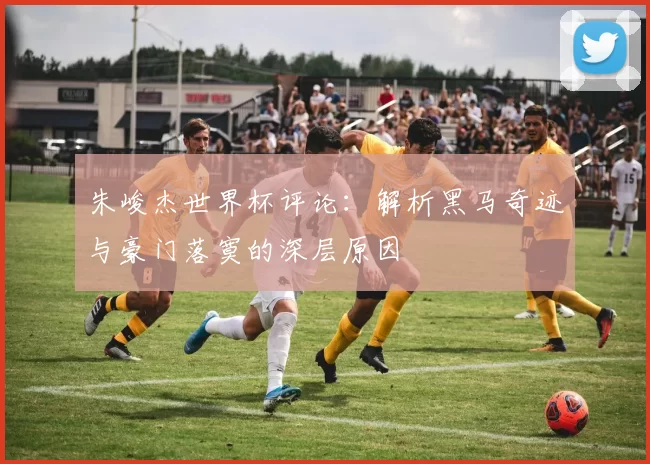 朱峻杰世界杯评论：解析黑马奇迹与豪门落寞的深层原因