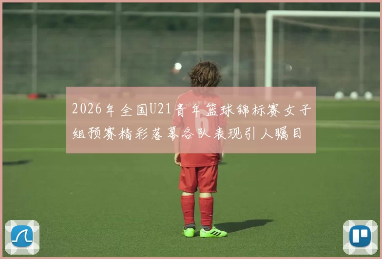 2026年全国U21青年篮球锦标赛女子组预赛精彩落幕各队表现引人瞩目