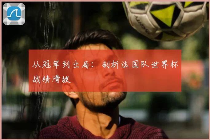 从冠军到出局:剖析法国队世界杯战绩滑坡