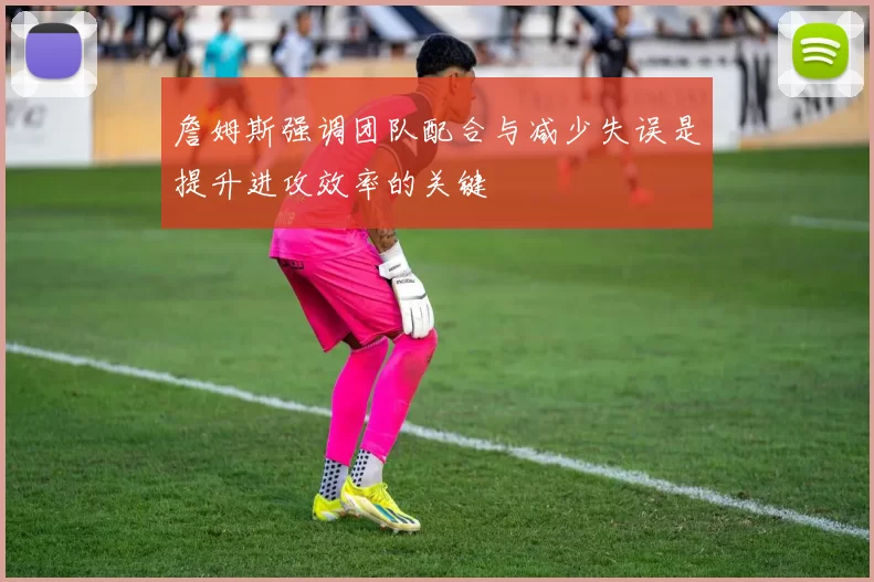 詹姆斯强调团队配合与减少失误是提升进攻效率的关键