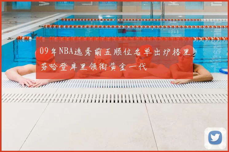 09年NBA选秀前五顺位名单出炉格里芬哈登库里领衔黄金一代