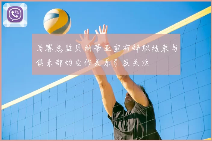 马赛总监贝纳蒂亚宣布辞职结束与俱乐部的合作关系引发关注