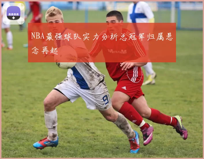 NBA最强球队实力分析总冠军归属悬念再起