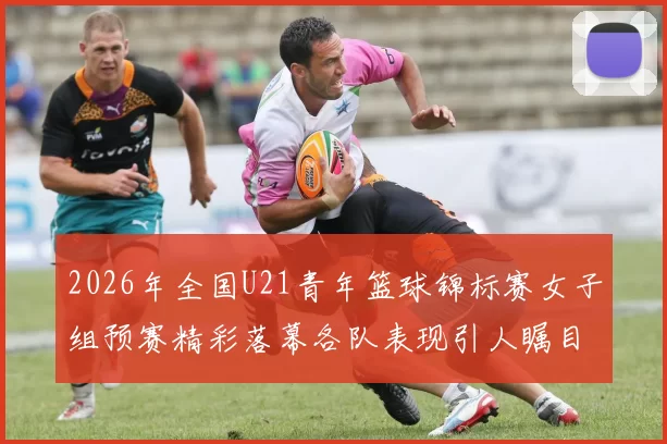 2026年全国U21青年篮球锦标赛女子组预赛精彩落幕各队表现引人瞩目