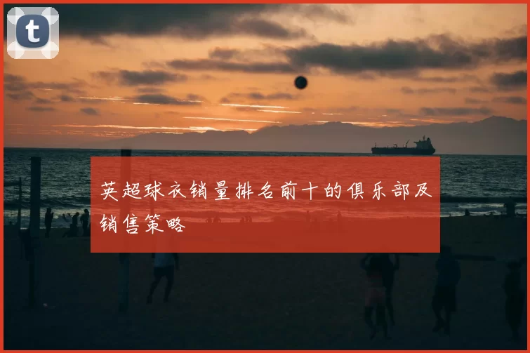 英超球衣销量排名前十的俱乐部及销售策略