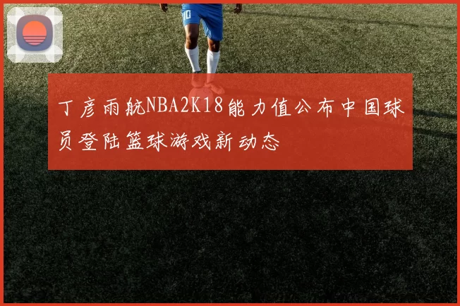 丁彦雨航NBA2K18能力值公布中国球员登陆篮球游戏新动态