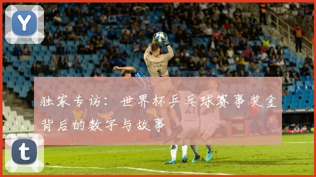 独家专访：世界杯乒乓球赛事奖金背后的数字与故事