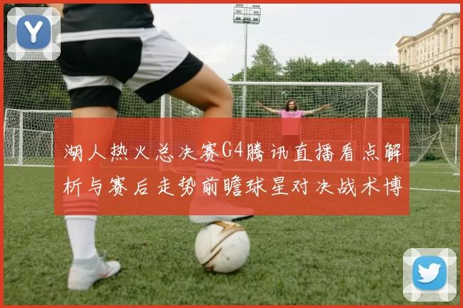 湖人热火总决赛G4腾讯直播看点解析与赛后走势前瞻球星对决战术博弈