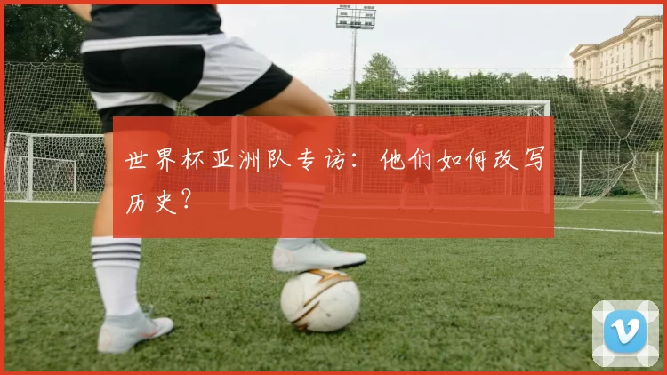 世界杯亚洲队专访:他们如何改写历史?