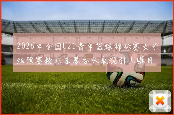 2026年全国U21青年篮球锦标赛女子组预赛精彩落幕各队表现引人瞩目