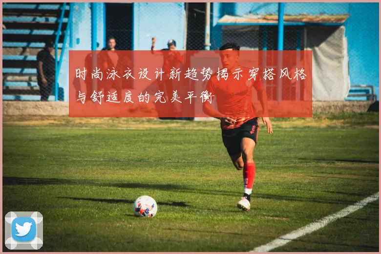 时尚泳衣设计新趋势揭示穿搭风格与舒适度的完美平衡