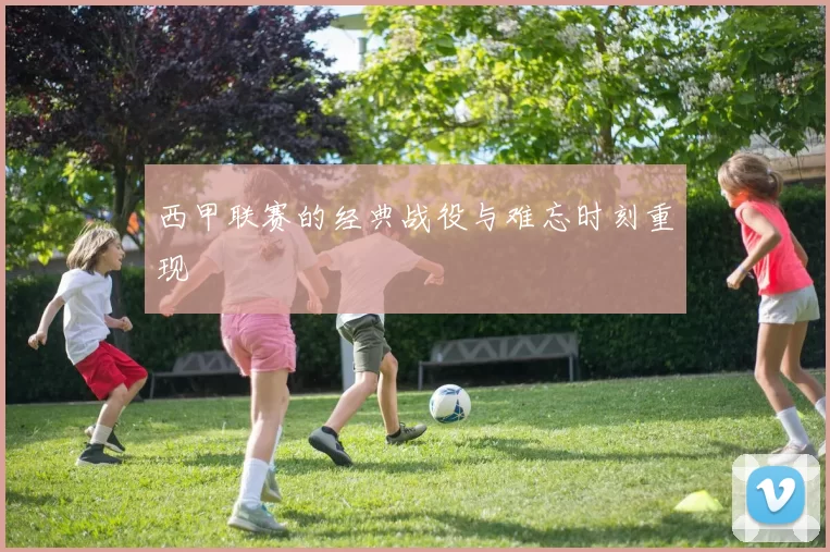 西甲联赛的经典战役与难忘时刻重现