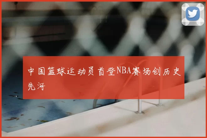 中国篮球运动员首登NBA赛场创历史先河