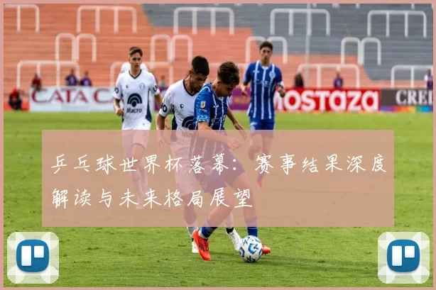 乒乓球世界杯落幕：赛事结果深度解读与未来格局展望