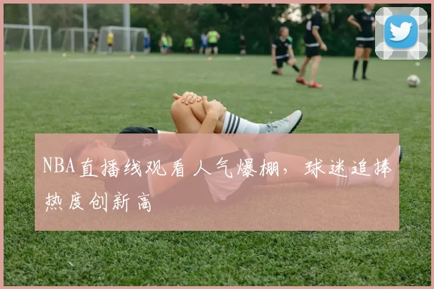 NBA直播线观看人气爆棚,球迷追捧热度创新高