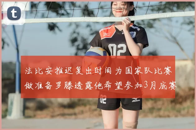 法比安推迟复出时间为国家队比赛做准备罗滕透露他希望参加3月底赛事