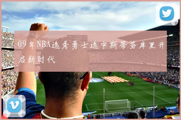 09年NBA选秀勇士选中斯蒂芬库里开启新时代