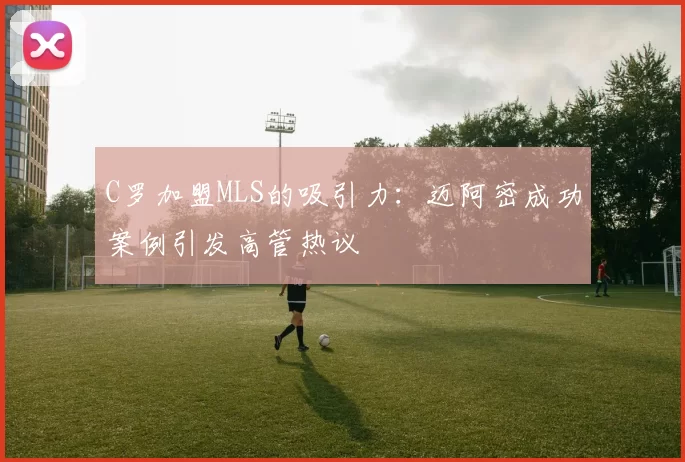 C罗加盟MLS的吸引力:迈阿密成功案例引发高管热议