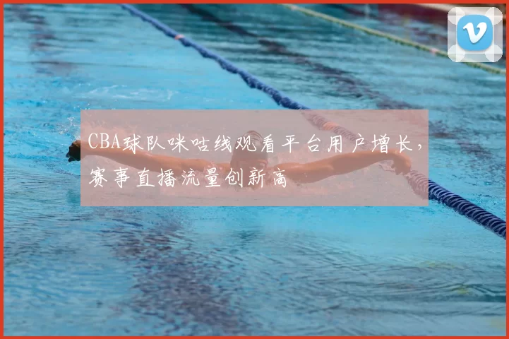 CBA球队咪咕线观看平台用户增长,赛事直播流量创新高