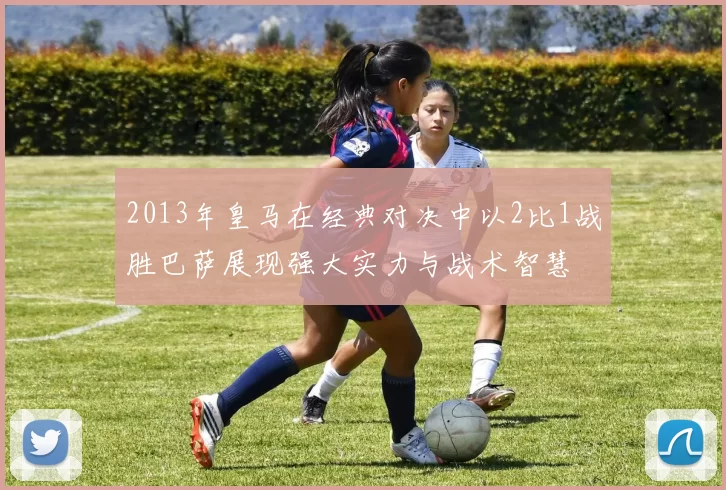 2013年皇马在经典对决中以2比1战胜巴萨展现强大实力与战术智慧