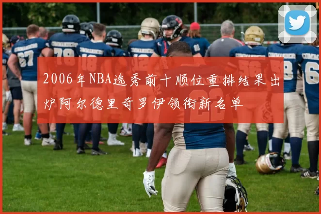 2006年NBA选秀前十顺位重排结果出炉阿尔德里奇罗伊领衔新名单