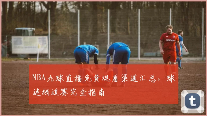 NBA九球直播免费观看渠道汇总,球迷线追赛完全指南