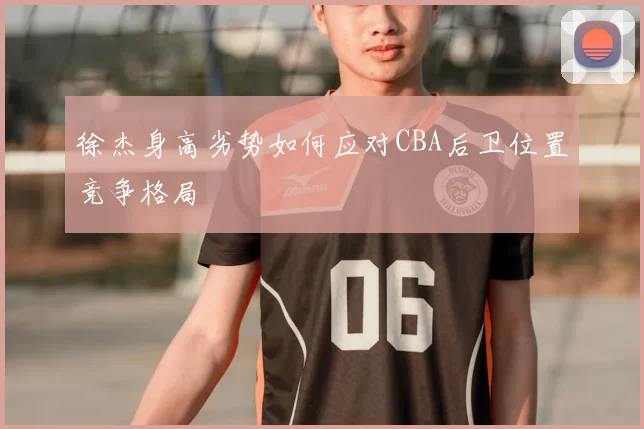 徐杰身高劣势如何应对CBA后卫位置竞争格局