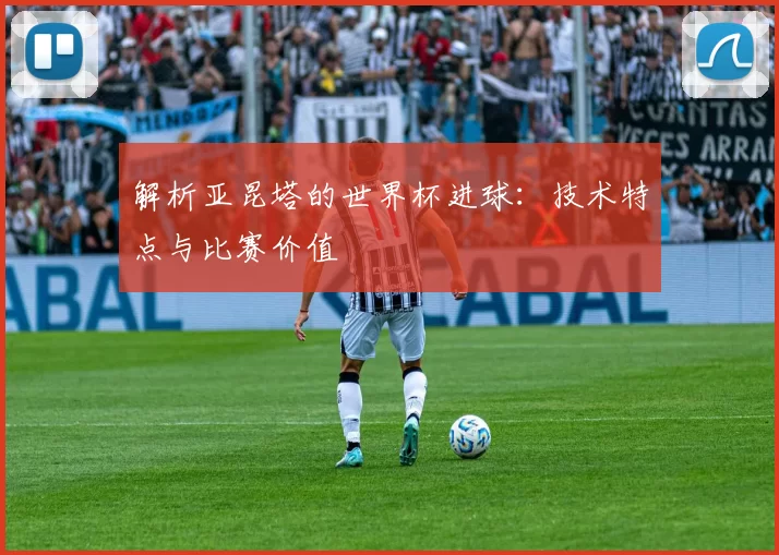 解析亚昆塔的世界杯进球:技术特点与比赛价值