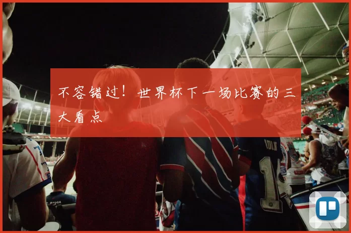 不容错过！世界杯下一场比赛的三大看点