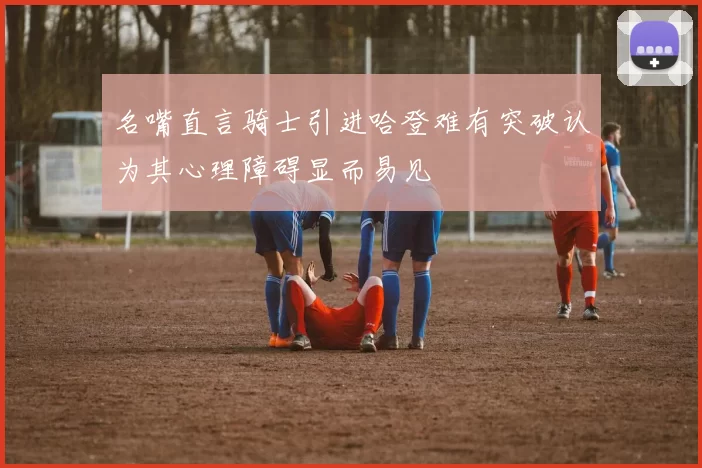名嘴直言骑士引进哈登难有突破认为其心理障碍显而易见