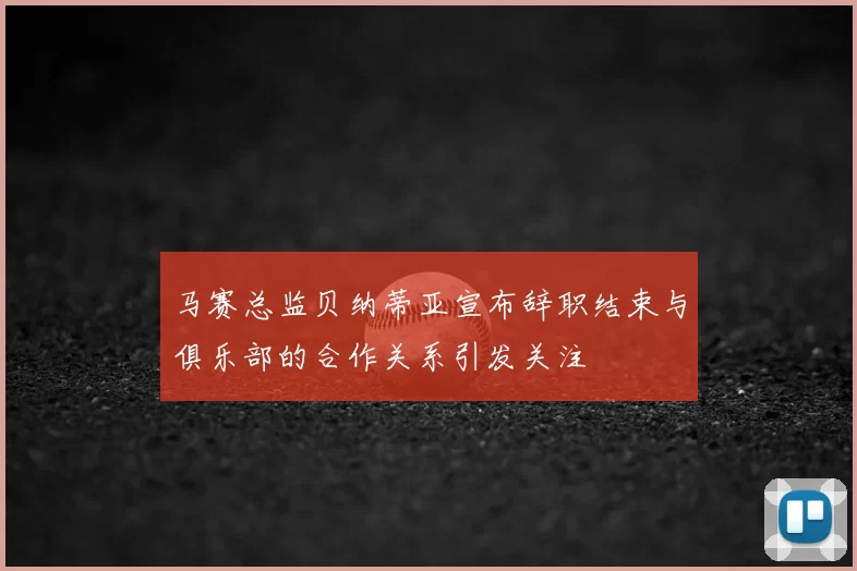 马赛总监贝纳蒂亚宣布辞职结束与俱乐部的合作关系引发关注