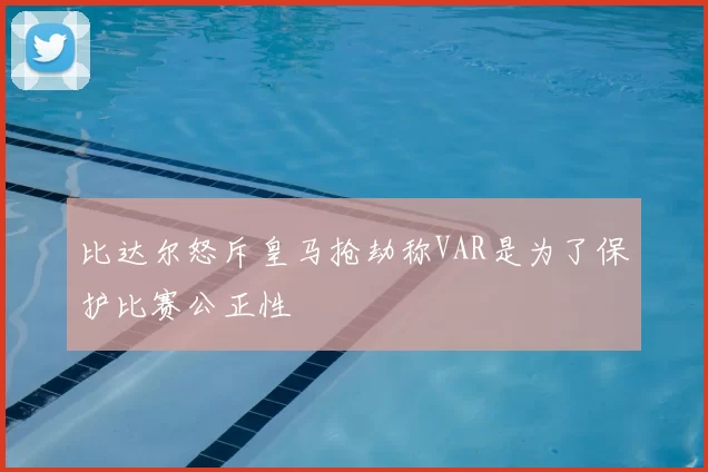 比达尔怒斥皇马抢劫称VAR是为了保护比赛公正性