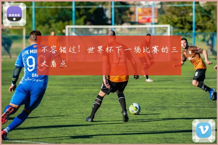 不容错过！世界杯下一场比赛的三大看点