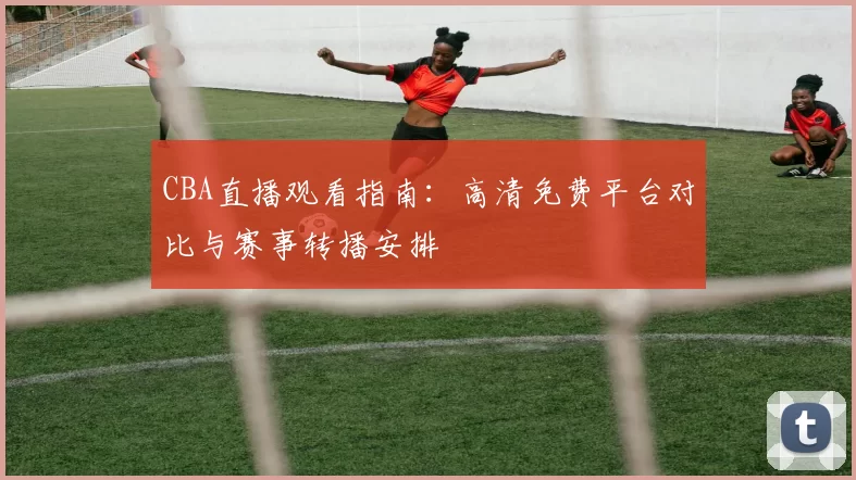 CBA直播观看指南:高清免费平台对比与赛事转播安排